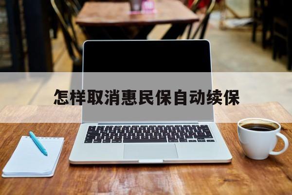 最新怎样取消惠民保自动续保方法分析(最方便真实的温岭怎样取消惠民保自动续保业务方法)
