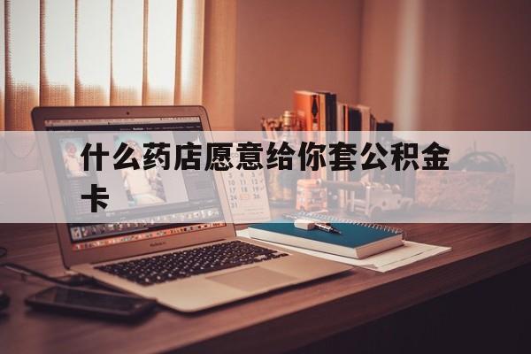 最新什么药店愿意给你套公积金卡方法分析(最方便真实的温岭什么药店愿意给你套公积金卡的钱方法)