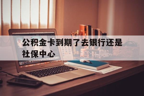 最新公积金卡到期了去银行还是社保中心方法分析(最方便真实的温岭住房公积金卡到期了会影响取公积金吗方法)